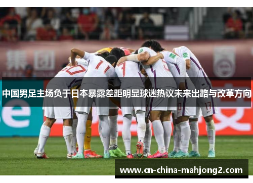 中国男足主场负于日本暴露差距明显球迷热议未来出路与改革方向