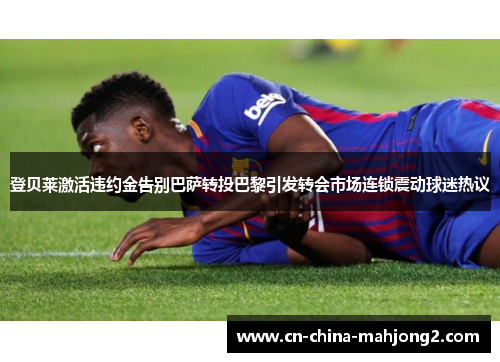 登贝莱激活违约金告别巴萨转投巴黎引发转会市场连锁震动球迷热议
