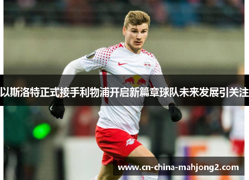 以斯洛特正式接手利物浦开启新篇章球队未来发展引关注